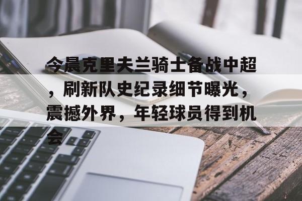 乐鱼体育-关于今晨克里夫兰骑士备战中超，刷新队史纪录细节曝光，震撼外界，年轻球员得到机会的信息